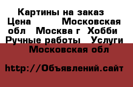 Картины на заказ › Цена ­ 500 - Московская обл., Москва г. Хобби. Ручные работы » Услуги   . Московская обл.